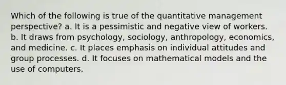 Which of the following is true of the quantitative management perspective? a. It is a pessimistic and negative view of workers. b. It draws from psychology, sociology, anthropology, economics, and medicine. c. It places emphasis on individual attitudes and group processes. d. It focuses on mathematical models and the use of computers.