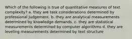 Which of the following is true of quantitative measures of text complexity? a. they are task considerations determined by professional judgement. b. they are analytical measurements determined by knowledge demands. c. they are statistical measurements determined by computer algorithms d. they are leveling measurements determined by text structure