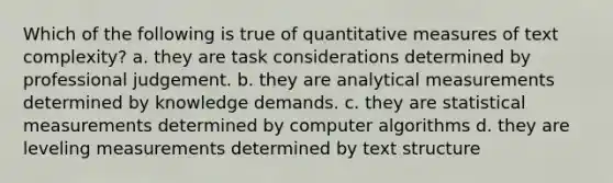 Which of the following is true of quantitative measures of text complexity? a. they are task considerations determined by professional judgement. b. they are analytical measurements determined by knowledge demands. c. they are statistical measurements determined by computer algorithms d. they are leveling measurements determined by text structure