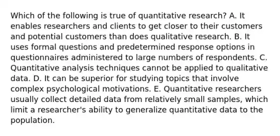 Which of the following is true of quantitative research? A. It enables researchers and clients to get closer to their customers and potential customers than does qualitative research. B. It uses formal questions and predetermined response options in questionnaires administered to large numbers of respondents. C. Quantitative analysis techniques cannot be applied to qualitative data. D. It can be superior for studying topics that involve complex psychological motivations. E. Quantitative researchers usually collect detailed data from relatively small samples, which limit a researcher's ability to generalize quantitative data to the population.