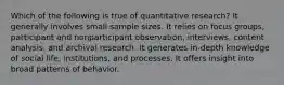 Which of the following is true of quantitative research? It generally involves small sample sizes. It relies on focus groups, participant and nonparticipant observation, interviews, content analysis, and archival research. It generates in-depth knowledge of social life, institutions, and processes. It offers insight into broad patterns of behavior.