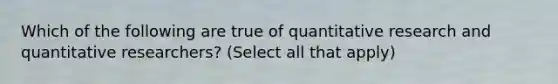 Which of the following are true of quantitative research and quantitative researchers? (Select all that apply)