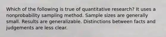 Which of the following is true of quantitative research? It uses a nonprobability sampling method. Sample sizes are generally small. Results are generalizable. Distinctions between facts and judgements are less clear.