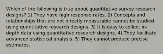 Which of the following is true about quantitative survey research designs? 1) They have high response rates. 2) Concepts and relationships that are not directly measurable cannot be studied using quantitative research designs. 3) It is easy to collect in-depth data using quantitative research designs. 4) They facilitate advanced statistical analysis. 5) They cannot produce precise estimates.