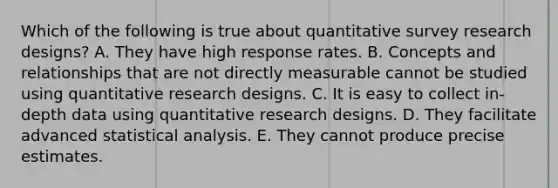 Which of the following is true about quantitative survey research designs? A. They have high response rates. B. Concepts and relationships that are not directly measurable cannot be studied using quantitative research designs. C. It is easy to collect in-depth data using quantitative research designs. D. They facilitate advanced statistical analysis. E. They cannot produce precise estimates.