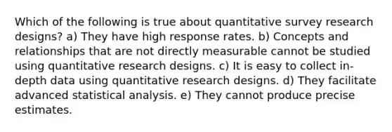 Which of the following is true about quantitative survey research designs? a) They have high response rates. b) Concepts and relationships that are not directly measurable cannot be studied using quantitative research designs. c) It is easy to collect in-depth data using quantitative research designs. d) They facilitate advanced statistical analysis. e) They cannot produce precise estimates.