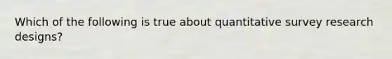 Which of the following is true about quantitative survey research designs?