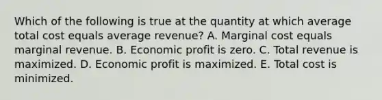 Which of the following is true at the quantity at which average total cost equals average revenue? A. Marginal cost equals marginal revenue. B. Economic profit is zero. C. Total revenue is maximized. D. Economic profit is maximized. E. Total cost is minimized.