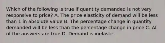 Which of the following is true if quantity demanded is not very responsive to price? A. The price elasticity of demand will be less than 1 in absolute value B. The percentage change in quantity demanded will be less than the percentage change in price C. All of the answers are true D. Demand is inelastic