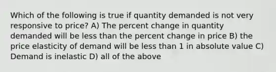 Which of the following is true if quantity demanded is not very responsive to price? A) The percent change in quantity demanded will be less than the percent change in price B) the price elasticity of demand will be less than 1 in absolute value C) Demand is inelastic D) all of the above