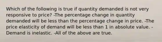 Which of the following is true if quantity demanded is not very responsive to price? -The percentage change in quantity demanded will be less than the percentage change in price. -The price elasticity of demand will be less than 1 in absolute value. -Demand is inelastic. -All of the above are true.