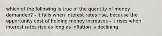 which of the following is true of the quantity of money demanded? - it falls when interest rates rise, because the opportunity cost of holding money increases - it rises when interest rates rise as long as inflation is declining