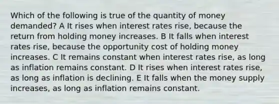 Which of the following is true of the quantity of money demanded? A It rises when interest rates rise, because the return from holding money increases. B It falls when interest rates rise, because the opportunity cost of holding money increases. C It remains constant when interest rates rise, as long as inflation remains constant. D It rises when interest rates rise, as long as inflation is declining. E It falls when the money supply increases, as long as inflation remains constant.