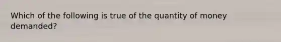 Which of the following is true of the quantity of money demanded?