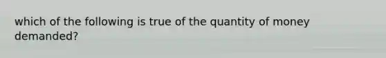 which of the following is true of the quantity of money demanded?