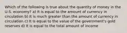 Which of the following is true about the quantity of money in the U.S. economy? a) It is equal to the amount of currency in circulation b) It is much greater than the amount of currency in circulation c) It is equal to the value of the government's gold reserves d) It is equal to the total amount of income