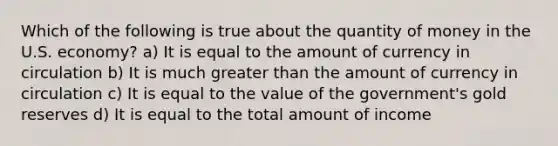 Which of the following is true about the quantity of money in the U.S. economy? a) It is equal to the amount of currency in circulation b) It is much greater than the amount of currency in circulation c) It is equal to the value of the government's gold reserves d) It is equal to the total amount of income