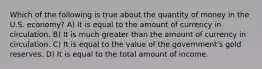 Which of the following is true about the quantity of money in the U.S. economy? A) It is equal to the amount of currency in circulation. B) It is much greater than the amount of currency in circulation. C) It is equal to the value of the government's gold reserves. D) It is equal to the total amount of income.