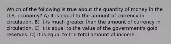 Which of the following is true about the quantity of money in the U.S. economy? A) It is equal to the amount of currency in circulation. B) It is much <a href='https://www.questionai.com/knowledge/ktgHnBD4o3-greater-than' class='anchor-knowledge'>greater than</a> the amount of currency in circulation. C) It is equal to the value of the government's gold reserves. D) It is equal to the total amount of income.