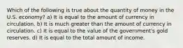 Which of the following is true about the quantity of money in the U.S. economy? a) It is equal to the amount of currency in circulation. b) It is much greater than the amount of currency in circulation. c) It is equal to the value of the government's gold reserves. d) It is equal to the total amount of income.