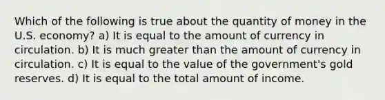 Which of the following is true about the quantity of money in the U.S. economy? a) It is equal to the amount of currency in circulation. b) It is much <a href='https://www.questionai.com/knowledge/ktgHnBD4o3-greater-than' class='anchor-knowledge'>greater than</a> the amount of currency in circulation. c) It is equal to the value of the government's gold reserves. d) It is equal to the total amount of income.