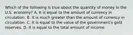 Which of the following is true about the quantity of money in the U.S. economy? A. It is equal to the amount of currency in circulation. B. It is much greater than the amount of currency in circulation. C. It is equal to the value of the government's gold reserves. D. It is equal to the total amount of income.