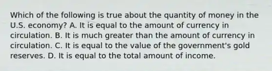 Which of the following is true about the quantity of money in the U.S. economy? A. It is equal to the amount of currency in circulation. B. It is much <a href='https://www.questionai.com/knowledge/ktgHnBD4o3-greater-than' class='anchor-knowledge'>greater than</a> the amount of currency in circulation. C. It is equal to the value of the government's gold reserves. D. It is equal to the total amount of income.