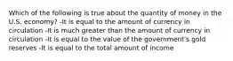 Which of the following is true about the quantity of money in the U.S. economy? -It is equal to the amount of currency in circulation -It is much greater than the amount of currency in circulation -It is equal to the value of the government's gold reserves -It is equal to the total amount of income