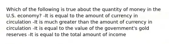 Which of the following is true about the quantity of money in the U.S. economy? -It is equal to the amount of currency in circulation -It is much <a href='https://www.questionai.com/knowledge/ktgHnBD4o3-greater-than' class='anchor-knowledge'>greater than</a> the amount of currency in circulation -It is equal to the value of the government's gold reserves -It is equal to the total amount of income