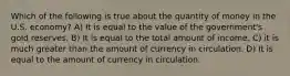 Which of the following is true about the quantity of money in the U.S. economy? A) It is equal to the value of the government's gold reserves. B) It is equal to the total amount of income. C) it is much greater than the amount of currency in circulation. D) It is equal to the amount of currency in circulation.