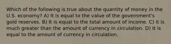 Which of the following is true about the quantity of money in the U.S. economy? A) It is equal to the value of the government's gold reserves. B) It is equal to the total amount of income. C) it is much <a href='https://www.questionai.com/knowledge/ktgHnBD4o3-greater-than' class='anchor-knowledge'>greater than</a> the amount of currency in circulation. D) It is equal to the amount of currency in circulation.