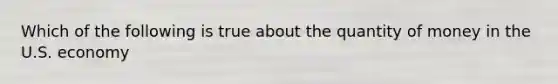 Which of the following is true about the quantity of money in the U.S. economy