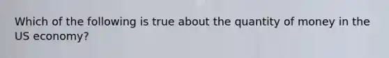 Which of the following is true about the quantity of money in the US economy?