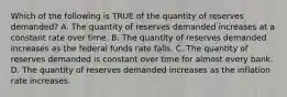 Which of the following is TRUE of the quantity of reserves demanded? A. The quantity of reserves demanded increases at a constant rate over time. B. The quantity of reserves demanded increases as the federal funds rate falls. C. The quantity of reserves demanded is constant over time for almost every bank. D. The quantity of reserves demanded increases as the inflation rate increases.