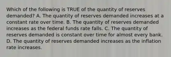 Which of the following is TRUE of the quantity of reserves demanded? A. The quantity of reserves demanded increases at a constant rate over time. B. The quantity of reserves demanded increases as the federal funds rate falls. C. The quantity of reserves demanded is constant over time for almost every bank. D. The quantity of reserves demanded increases as the inflation rate increases.