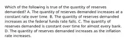 Which of the following is true of the quantity of reserves demanded? A. The quantity of reserves demanded increases at a constant rate over time. B, The quantity of reserves demanded increases as the federal funds rate falls. C. The quantity of reserves demanded is constant over time for almost every bank. D. The quantity of reserves demanded increases as the inflation rate increases.