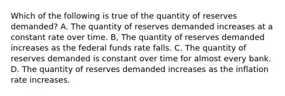 Which of the following is true of the quantity of reserves demanded? A. The quantity of reserves demanded increases at a constant rate over time. B, The quantity of reserves demanded increases as the federal funds rate falls. C. The quantity of reserves demanded is constant over time for almost every bank. D. The quantity of reserves demanded increases as the inflation rate increases.