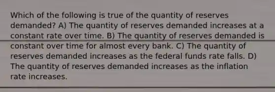 Which of the following is true of the quantity of reserves demanded? A) The quantity of reserves demanded increases at a constant rate over time. B) The quantity of reserves demanded is constant over time for almost every bank. C) The quantity of reserves demanded increases as the federal funds rate falls. D) The quantity of reserves demanded increases as the inflation rate increases.