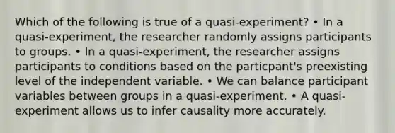 Which of the following is true of a quasi-experiment? • In a quasi-experiment, the researcher randomly assigns participants to groups. • In a quasi-experiment, the researcher assigns participants to conditions based on the particpant's preexisting level of the independent variable. • We can balance participant variables between groups in a quasi-experiment. • A quasi-experiment allows us to infer causality more accurately.