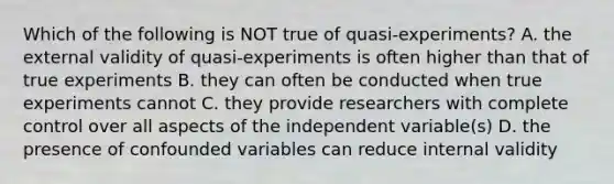 Which of the following is NOT true of quasi-experiments? A. the external validity of quasi-experiments is often higher than that of true experiments B. they can often be conducted when true experiments cannot C. they provide researchers with complete control over all aspects of the independent variable(s) D. the presence of confounded variables can reduce internal validity