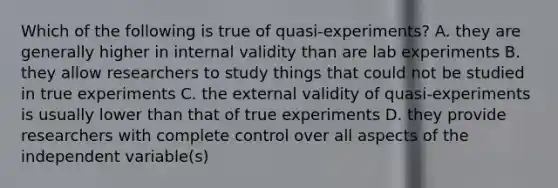 Which of the following is true of quasi-experiments? A. they are generally higher in internal validity than are lab experiments B. they allow researchers to study things that could not be studied in true experiments C. the external validity of quasi-experiments is usually lower than that of true experiments D. they provide researchers with complete control over all aspects of the independent variable(s)