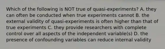 Which of the following is NOT true of quasi-experiments? A. they can often be conducted when true experiments cannot B. the external validity of quasi-experiments is often higher than that of true experiments C. they provide researchers with complete control over all aspects of the independent variable(s) D. the presence of confounding variables can reduce internal validity