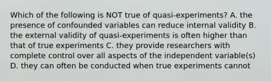 Which of the following is NOT true of quasi-experiments? A. the presence of confounded variables can reduce internal validity B. the external validity of quasi-experiments is often higher than that of true experiments C. they provide researchers with complete control over all aspects of the independent variable(s) D. they can often be conducted when true experiments cannot