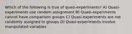 Which of the following is true of quasi-experiments? A) Quasi-experiments use random assignment B) Quasi-experiments cannot have comparison groups C) Quasi-experiments are not randomly assigned to groups D) Quasi-experiments involve manipulated variables