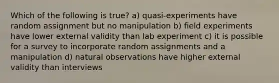 Which of the following is true? a) quasi-experiments have random assignment but no manipulation b) field experiments have lower external validity than lab experiment c) it is possible for a survey to incorporate random assignments and a manipulation d) natural observations have higher external validity than interviews