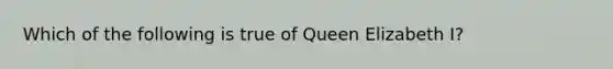 Which of the following is true of Queen Elizabeth I?