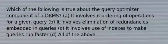 Which of the following is true about the query optimizer component of a DBMS? (a) It involves reordering of operations for a given query (b) It involves elimination of redundancies embedded in queries (c) It involves use of indexes to make queries run faster (d) All of the above