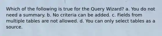 Which of the following is true for the Query Wizard? a. You do not need a summary. b. No criteria can be added. c. Fields from multiple tables are not allowed. d. You can only select tables as a source.