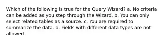 Which of the following is true for the Query Wizard? a. No criteria can be added as you step through the Wizard. b. You can only select related tables as a source. c. You are required to summarize the data. d. Fields with different data types are not allowed.