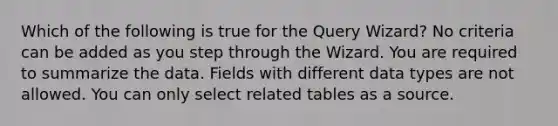 Which of the following is true for the Query Wizard? No criteria can be added as you step through the Wizard. You are required to summarize the data. Fields with different data types are not allowed. You can only select related tables as a source.